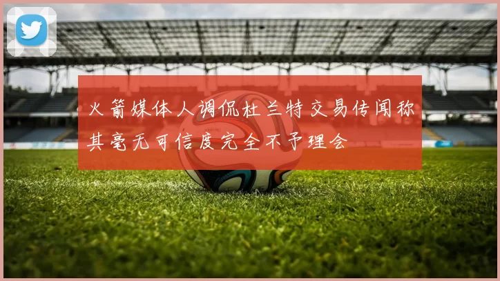火箭媒体人调侃杜兰特交易传闻称其毫无可信度完全不予理会