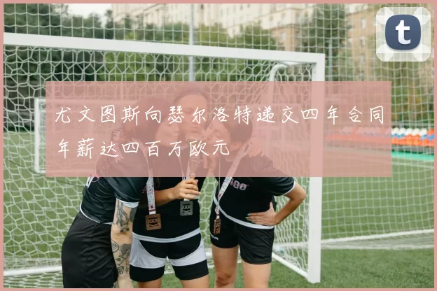 尤文图斯向瑟尔洛特递交四年合同年薪达四百万欧元