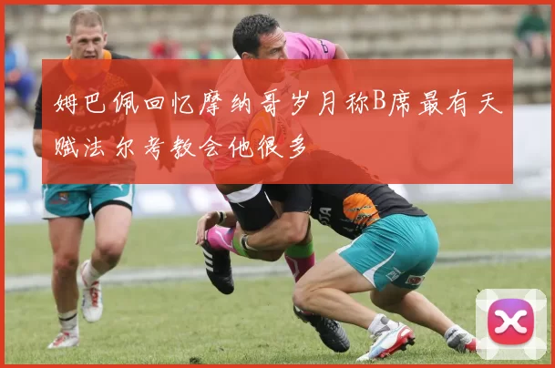姆巴佩回忆摩纳哥岁月称B席最有天赋法尔考教会他很多